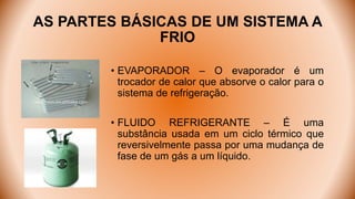 AS PARTES BÁSICAS DE UM SISTEMA A
FRIO
• EVAPORADOR – O evaporador é um
trocador de calor que absorve o calor para o
sistema de refrigeração.
• FLUIDO REFRIGERANTE – É uma
substância usada em um ciclo térmico que
reversivelmente passa por uma mudança de
fase de um gás a um líquido.
 