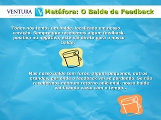Metáfora: O Balde de Feedback   Todos nós temos um balde, localizado em nosso coração. Sempre que recebemos algum feedback, positivo ou negativo, este vai direto para o nosso balde.  Mas nosso balde tem furos, alguns pequenos, outros grandes, por onde o feedback vai se perdendo. Se não recebermos nenhum retorno adicional, nosso balde vai ficando vazio com o tempo... 