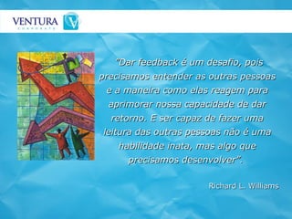 ” Dar feedback é um desafio, pois precisamos entender as outras pessoas e a maneira como elas reagem para aprimorar nossa capacidade de dar retorno. E ser capaz de fazer uma leitura das outras pessoas não é uma habilidade inata, mas algo que precisamos desenvolver”.   Richard L. Williams 
