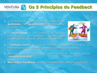 Os 5 Princípios do Feedback  A qualidade de qualquer relação depende da  qualidade  e da  quantidade  de feedback que se recebe; A  cordialidade  é um feedback de grande valor para as pessoas, sejam eles colaboradores, colegas, amigos ou familiares; O  contato visual  é um tipo de feedback que demonstra o grau de importância dado à pessoa que está recebendo o feedback; Algumas pessoas demandam mais feedback do que outras ( manutenção alta );  Não negue feedback . Isso é uma espécie de castigo psicológico.  