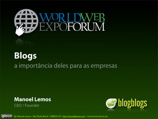 Blogs
a importância deles para as empresas




Manoel Lemos
CEO / Founder

By Manoel Lemos • São Paulo, Brasil • 2008.03.18 • http://manoellemos.com • manoel (at) lemos.net