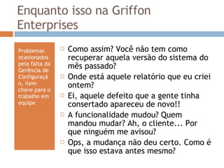 Enquanto isso na Griffon Enterprises Problemas ocasionados pela falta da Gerência de Configuração, item chave para o trabalho em equipe Como assim? Você não tem como recuperar aquela versão do sistema do mês passado? Onde está aquele relatório que eu criei ontem? Ei, aquele defeito que a gente tinha consertado apareceu de novo!! A funcionalidade mudou? Quem mandou mudar? Ah, o cliente... Por que ninguém me avisou? Ops, a mudança não deu certo. Como é que isso estava antes mesmo? 