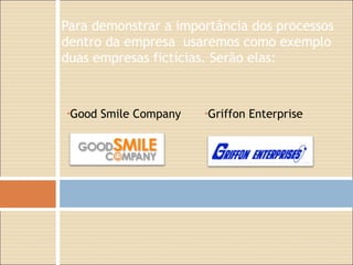 Para demonstrar a importância dos processos dentro da empresa  usaremos como exemplo duas empresas fictícias. Serão elas:   Griffon Enterprise Good Smile Company 