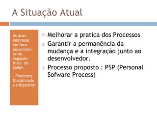 A Situação Atual As duas empresas em foco encontram-se no Segundo Nível  do CMMI : - Processos Disciplinados e Repetível  Melhorar a pratica dos Processos Garantir a permanência da mudança e a integração junto ao desenvolvedor. Processo proposto : PSP (Personal Sofware Process) 