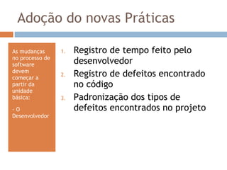 Adoção do novas Práticas As mudanças no processo de software devem começar a partir da unidade básica:  - O Desenvolvedor Registro de tempo feito pelo desenvolvedor Registro de defeitos encontrado no código  Padronização dos tipos de defeitos encontrados no projeto 