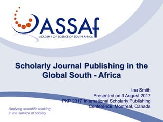 Scholarly Journal Publishing in the
Global South - Africa
Ina Smith
Presented on 3 August 2017
PKP 2017 International Scholarly Publishing
Conference, Montreal, Canada
 