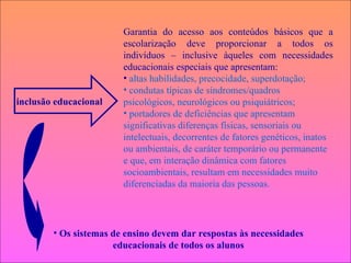 Garantia do acesso aos conteúdos básicos que a escolarização deve proporcionar a todos os indivíduos – inclusive àqueles com necessidades educacionais especiais que apresentam: altas habilidades, precocidade, superdotação; condutas típicas de síndromes/quadros psicológicos, neurológicos ou psiquiátricos; portadores de deficiências que apresentam significativas diferenças físicas, sensoriais ou intelectuais, decorrentes de fatores genéticos, inatos ou ambientais, de caráter temporário ou permanente e que, em interação dinâmica com fatores socioambientais, resultam em necessidades muito diferenciadas da maioria das pessoas. Os sistemas de ensino devem dar respostas às necessidades educacionais de todos os alunos inclusão educacional 