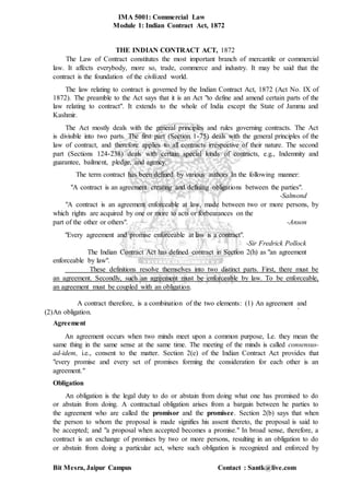 IMA 5001: Commercial Law
Module 1: Indian Contract Act, 1872
Bit Mesra, Jaipur Campus Contact : Santk@live.com
THE INDIAN CONTRACT ACT, 1872
The Law of Contract constitutes the most important branch of mercantile or commercial
law. It affects everybody, more so, trade, commerce and industry. It may be said that the
contract is the foundation of the civilized world.
The law relating to contract is governed by the Indian Contract Act, 1872 (Act No. IX of
1872). The preamble to the Act says that it is an Act "to define and amend certain parts of the
law relating to contract". It extends to the whole of India except the State of Jammu and
Kashmir.
The Act mostly deals with the general principles and rules governing contracts. The Act
is divisible into two parts. The first part (Section 1-75) deals with the general principles of the
law of contract, and therefore applies to all contracts irrespective of their nature. The second
part (Sections 124-238) deals with certain special kinds of contracts, e.g., Indemnity and
guarantee, bailment, pledge, and agency.
The term contract has been defined by various authors In the following manner:
"A contract is an agreement creating and defining obligations between the parties".
-Salmond
"A contract is an agreement enforceable at law, made between two or more persons, by
which rights are acquired by one or more to acts or forbearances on the
part of the other or others". -Anson
"Every agreement and promise enforceable at law is a contract".
-Sir Fredrick Pollock
The Indian Contract Act has defined contract in Section 2(h) as "an agreement
enforceable by law".
These definitions resolve themselves into two distinct parts. First, there must be
an agreement. Secondly, such an agreement must be enforceable by law. To be enforceable,
an agreement must be coupled with an obligation.
A contract therefore, is a combination of the two elements: (1) An agreement and
.
(2)An obligation.
Agreement
An agreement occurs when two minds meet upon a common purpose, Le. they mean the
same thing in the same sense at the same time. The meeting of the minds is called consensus-
ad-idem, i.e., consent to the matter. Section 2(e) of the Indian Contract Act provides that
"every promise and every set of promises forming the consideration for each other is an
agreement."
Obligation
An obligation is the legal duty to do or abstain from doing what one has promised to do
or abstain from doing. A contractual obligation arises from a bargain between he parties to
the agreement who are called the promisor and the promisee. Section 2(b) says that when
the person to whom the proposal is made signifies his assent thereto, the proposal is said to
be accepted; and "a proposal when accepted becomes a promise." In broad sense, therefore, a
contract is an exchange of promises by two or more persons, resulting in an obligation to do
or abstain from doing a particular act, where such obligation is recognized and enforced by
 