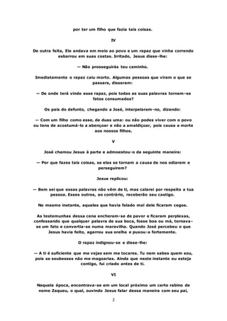 2
por ter um filho que fazia tais coisas.
IV
De outra feita, Ele andava em meio ao povo e um rapaz que vinha correndo
esbarrou em suas costas. Irritado, Jesus disse-lhe:
— Não prosseguirás teu caminho.
Imediatamente o rapaz caiu morto. Algumas pessoas que viram o que se
passara, disseram:
— De onde terá vindo esse rapaz, pois todas as suas palavras tornam-se
fatos consumados?
Os pais do defunto, chegando a José, interpelaram-no, dizendo:
— Com um filho como esse, de duas uma: ou não podes viver com o povo
ou tens de acostumá-lo a abençoar e não a amaldiçoar, pois causa a morte
aos nossos filhos.
V
José chamou Jesus à parte e admoestou-o da seguinte maneira:
— Por que fazes tais coisas, se elas se tornam a causa de nos odiarem e
perseguirem?
Jesus replicou:
— Bem sei que essas palavras não vêm de ti, mas calarei por respeito a tua
pessoa. Esses outros, ao contrário, receberão seu castigo.
No mesmo instante, aqueles que havia falado mal dele ficaram cegos.
As testemunhas dessa cena encheram-se de pavor e ficaram perplexas,
confessando que qualquer palavra de sua boca, fosse boa ou má, tornava-
se um fato e convertia-se numa maravilha. Quando José percebeu o que
Jesus havia feito, agarrou sua orelha e puxou-a fortemente.
O rapaz indignou-se e disse-lhe:
— A ti é suficiente que me vejas sem me tocares. Tu nem sabes quem sou,
pois se soubesses não me magoarias. Ainda que neste instante eu esteja
contigo, fui criado antes de ti.
VI
Naquela época, encontrava-se em um local próximo um certo rabino de
nome Zaqueu, o qual, ouvindo Jesus falar dessa maneira com seu pai,
 