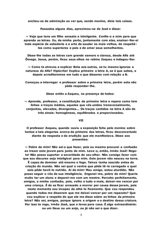 3
encheu-se de admiração ao ver que, sendo menino, dizia tais coisas.
Passados alguns dias, aproximou-se de José e disse:
— Vejo que tens um filho sensato e inteligente. Confia-o a mim para que
aprenda as letras. Eu, de minha parte, juntamente com elas, ensinar-lhe-ei
toda espécie de sabedoria e a arte de saudar os mais velhos, de respeitá-
los como superiores e pais e de amar seus semelhantes.
Disse-lhe todas as letras com grande esmero e clareza, desde Alfa até
Ômega. Jesus, porém, fixou seus olhos no rabino Zaqueu e indagou-lhe:
— Como te atreves a explicar Beta aos outros, se tu mesmo ignoras a
natureza do Alfa? Hipócrita! Explica primeiro a letra A, se é que sabes, e
depois acreditaremos em tudo o que disseres com relação a B.
Começou a interrogar o professor sobre a primeira letra, porém este não
pôde responder-lhe.
Disse então a Zaqueu, na presença de todos:
— Aprende, professor, a constituição da primeira letra e repara como tem
linhas e traços médios, aqueles que vês unidos transversalmente,
conjuntos, elevados, divergentes... Os traços contidos na letra A são de
três sinais: homogêneos, equilibrados e proporcionados.
VII
O professor Zaqueu, quando ouviu a exposição feita pelo menino sobre
tantas e tais alegorias acerca da primeira das letras, ficou desconcertado
diante da resposta e da erudição que ele manifestava. Disse aos
presentes:
— Pobre de mim! Não sei o que fazer, pois eu mesmo procurei a confusão
ao trazer este jovem para junto de mim. Leva-o, então, irmão José! Rogo-
te! Não posso suportar a severidade do seu olhar. Não consigo fazer com
que seu discurso seja inteligível para mim. Este jovem não nasceu na terra.
É capaz de dominar até mesmo o fogo. Talvez tenha nascido antes da
criação do mundo. Não sei qual o ventre que pôde tê-lo carregado e qual
seio pôde havê-lo nutrido. Ai de mim! Meu amigo, estou aturdido. Não
posso seguir o vôo de sua inteligência. Enganei-me, pobre de mim! Queria
muito ter um aluno e deparei-me com um mestre. Percebo perfeitamente,
amigos, a minha confusão, pois, velho e tudo o mais, deixei-me vencer por
uma criança. É de se ficar arrasado e morrer por causa desse jovem, pois
neste momento sou incapaz de olhá-lo fixamente. Que vou respondeu
quando todos me disserem que me deixei vencer por um rapazote? Que
vou explicar a respeito do que ele me disse sobre as linhas da primeira
letra? Não sei, amigos, porque ignoro a origem e o destino dessa criatura.
Por isso te rogo, irmão José, que o leves para casa. É algo extraordinário:
ou um Deus ou um anjo, ou já não sei o que dizer.
 