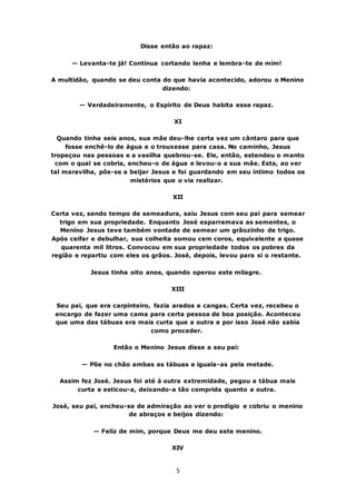 5
Disse então ao rapaz:
— Levanta-te já! Continua cortando lenha e lembra-te de mim!
A multidão, quando se deu conta do que havia acontecido, adorou o Menino
dizendo:
— Verdadeiramente, o Espírito de Deus habita esse rapaz.
XI
Quando tinha seis anos, sua mãe deu-lhe certa vez um cântaro para que
fosse enchê-lo de água e o trouxesse para casa. No caminho, Jesus
tropeçou nas pessoas e a vasilha quebrou-se. Ele, então, estendeu o manto
com o qual se cobria, encheu-o de água e levou-o a sua mãe. Esta, ao ver
tal maravilha, pôs-se a beijar Jesus e foi guardando em seu íntimo todos os
mistérios que o via realizar.
XII
Certa vez, sendo tempo de semeadura, saiu Jesus com seu pai para semear
trigo em sua propriedade. Enquanto José esparramava as sementes, o
Menino Jesus teve também vontade de semear um grãozinho de trigo.
Após ceifar e debulhar, sua colheita somou cem coros, equivalente a quase
quarenta mil litros. Convocou em sua propriedade todos os pobres da
região e repartiu com eles os grãos. José, depois, levou para si o restante.
Jesus tinha oito anos, quando operou este milagre.
XIII
Seu pai, que era carpinteiro, fazia arados e cangas. Certa vez, recebeu o
encargo de fazer uma cama para certa pessoa de boa posição. Aconteceu
que uma das tábuas era mais curta que a outra e por isso José não sabia
como proceder.
Então o Menino Jesus disse a seu pai:
— Põe no chão ambas as tábuas e iguala-as pela metade.
Assim fez José. Jesus foi até à outra extremidade, pegou a tábua mais
curta e esticou-a, deixando-a tão comprida quanto a outra.
José, seu pai, encheu-se de admiração ao ver o prodígio e cobriu o menino
de abraços e beijos dizendo:
— Feliz de mim, porque Deus me deu este menino.
XIV
 