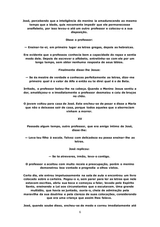 6
José, percebendo que a inteligência do menino ia amadurecendo ao mesmo
tempo que a idade, quis novamente impedir que ele permanecesse
analfabeto, por isso levou-o até um outro professor e colocou-o a sua
disposição.
Disse o professor:
— Ensinar-te-ei, em primeiro lugar as letras gregas, depois as hebraicas.
Era evidente que o professos conhecia bem a capacidade do rapaz e sentia
medo dele. Depois de escrever o alfabeto, entretinha-se com ele por um
longo tempo, sem obter nenhuma resposta de seus lábios.
Finalmente disse-lhe Jesus:
— Se és mestre de verdade e conheces perfeitamente as letras, dize-me
primeiro qual é o valor de Alfa e então eu te direi qual é o de Beta.
Irritado, o professor bateu-lhe na cabeça. Quando o Menino Jesus sentiu a
dor, amaldiçoou-o e imediatamente o professor desmaiou e caiu de bruços
no chão.
O jovem voltou para casa de José. Este encheu-se de pesar e disse a Maria
que não o deixasse sair de casa, porque todos aqueles que o aborreciam
vinham a morrer.
XV
Passado algum tempo, outro professor, que era amigo íntimo de José,
disse-lhe:
— Leva teu filho à escola. Talvez com delicadeza eu possa ensinar-lhe as
letras.
José replicou:
— Se te atreveres, irmão, leva-o contigo.
O professor o aceitou com muito receio e preocupação, porém o menino
demonstrou boa vontade e progredia a olhos vistos.
Certo dia, ele entrou impetuosamente na sala de aula e encontrou um livro
colocado sobre a carteira. Pegou-o e, sem parar para ler as letras que nele
estavam escritas, abriu sua boca e começou a falar, levado pelo Espírito
Santo, ensinando a Lei aos circunstantes que o escutavam. Uma grande
multidão, que havia se juntado, ouvia-o, cheia de admiração pela
maravilha da sua doutrina e pela clareza de suas colocações, considerando
que era uma criança que assim lhes falava.
José, quando soube disso, encheu-se de medo e correu imediatamente até
 