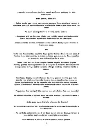 7
a escola, receando que também aquele professor pudesse ter sido
maltratado.
Este, porém, disse-lhe:
— Saiba, irmão, que recebi este menino como se fosse um aluno comum e
acontece que está sobejando graça e sabedoria. Leva-o, por favor, para tua
casa!
Ao ouvir essas palavras o menino sorriu e disse:
— Agradeço a ti, por haveres falado com retidão e dado um testemunho
justo. Será curado aquele que anteriormente foi castigado.
Imediatamente o outro professor sentiu-se bem. José pegou o menino e
foram para casa.
XVI
Certa vez, José mandou seu filho Tiago juntar lenha e trazê-la para casa. O
Menino Jesus acompanhou-o, mas aconteceu que, enquanto Tiago recolhia
os gravetos, uma cobra picou-lhe a mão.
Tendo caído no cão, ficou completamente largado e estando já para
morrer, quando Jesus aproximou-se e assoprou a mordida. Imediatamente
desapareceu a dor, a cobra explodiu e Tiago recobrou imediatamente a
saúde.
XVII
Aconteceu depois, nas vizinhanças de José, que um menino que vivia
doente veio a falecer. Sua mãe chorava inconsolavelmente. Jesus, ao
tomar conhecimento da dor daquela mãe e do tumulto que se formava,
acudiu rapidamente. Encontrando o menino já morto, tocou-lhe o peito e
disse:
— Pequenino, falo contigo! Não morras, mas vive feliz e fica com tua mãe!
No mesmo instante, o menino abriu os olhos e sorriu. Então disse Jesus à
mulher:
— Anda, pega-o, dá-lhe leite e lembra-te de mim!
Ao presenciar o acontecido, os circunstantes encheram-se de admiração e
exclamaram:
— Na verdade, este menino ou é um Deus ou um anjo de Deus, pois tudo o
que sai da sua boca torna-se um fato consumado.
Jesus saiu dali e pôs-se a brincar com os outros jovens.
 