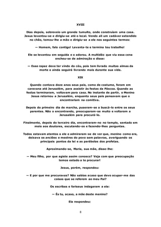 8
XVIII
Dias depois, sobreveio um grande tumulto, onde construíam uma casa.
Jesus levantou-se e dirigiu-se até o local. Vendo ali um cadáver estendido
no chão, tomou-lhe a mão e dirigiu-se a ele nos seguintes termos:
— Homem, falo contigo! Levanta-te e termina teu trabalho!
Ele se levantou em seguida e o adorou. A multidão que viu essa cena
encheu-se de admiração e disse:
— Esse rapaz deve ter vindo do céu, pois tem livrado muitas almas da
morte e ainda seguirá livrando mais durante sua vida.
XIX
Quando contava doze anos seus pais, como de costume, foram em
caravana até Jerusalém, para assistir às festas da Páscoa. Quando as
festas terminaram, voltavam para casa. No instante de partir, o Menino
Jesus retornou a Jerusalém, enquanto seus pais pensavam que o
encontrariam na comitiva.
Depois do primeiro dia de marcha, puseram-se a buscá-lo entre os seus
parentes. Não o encontrando, preocuparam-se muito e voltaram a
Jerusalém para procurá-lo.
Finalmente, depois do terceiro dia, encontraram-no no templo, sentado em
meio aos doutores, escutando-os e fazendo-lhes perguntas.
Todos estavam atentos a ele e admiraram-se de ver que, menino como era,
deixava os anciões e mestres do povo sem palavras, averiguando os
principais pontos da lei e as parábolas dos profetas.
Aproximando-se, Maria, sua mãe, disse-lhe:
— Meu filho, por que agiste assim conosco? Veja com que preocupação
temos estado a te procurar!
Jesus, porém, respondeu:
— E por que me procuravas? Não sabias acaso que devo ocupar-me das
coisas que se referem ao meu Pai?
Os escribas e fariseus indagaram a ela:
— És tu, acaso, a mãe deste menino?
Ela respondeu:
 