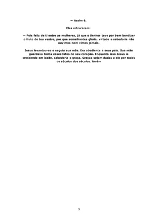 9
— Assim é.
Eles retrucaram:
— Pois feliz de ti entre as mulheres, já que o Senhor teve por bem bendizer
o fruto do teu ventre, por que semelhantes glória, virtude e sabedoria não
ouvimos nem vimos jamais.
Jesus levantou-se e seguiu sua mãe. Era obediente a seus pais. Sua mãe
guardava todos esses fatos no seu coração. Enquanto isso Jesus ia
crescendo em idade, sabedoria e graça. Graças sejam dadas a ele por todos
os séculos dos séculos. Amém
 