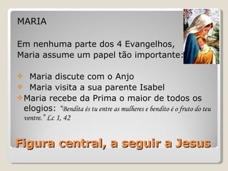 Figura central, a seguir a Jesus MARIA Em nenhuma parte dos 4 Evangelhos,  Maria assume um papel tão importante: Maria discute com o Anjo Maria visita a sua parente Isabel Maria recebe da Prima o maior de todos os elogios:  “ Bendita és tu entre as mulheres e bendito é o fruto do teu ventre. ” Lc 1, 42 