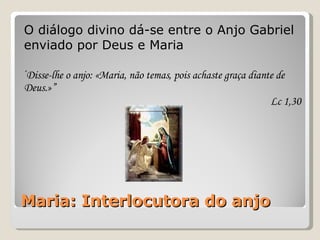 Maria: Interlocutora do anjo O diálogo divino dá-se entre o Anjo Gabriel enviado por Deus e Maria “ Disse-lhe o anjo: «Maria, não temas, pois achaste graça diante de Deus.»” Lc 1,30 