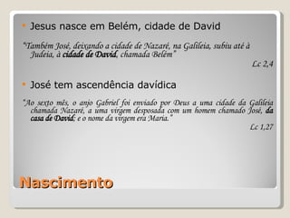 Nascimento Jesus nasce em Belém, cidade de David “ Também José, deixando a cidade de Nazaré, na Galileia, subiu até à Judeia, à  cidade de David , chamada Belém” Lc 2,4 José tem ascendência davídica “ Ao sexto mês, o anjo Gabriel foi enviado por Deus a uma cidade da Galileia chamada Nazaré, a uma virgem desposada com um homem chamado José,  da casa de David ; e o nome da virgem era Maria.” Lc 1,27 
