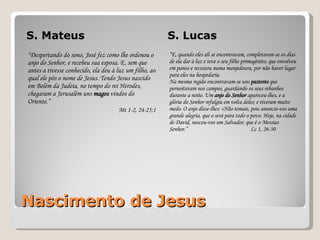Nascimento de Jesus S. Mateus S. Lucas “ Despertando do sono, José fez como lhe ordenou o anjo do Senhor, e recebeu sua esposa. E, sem que antes a tivesse conhecido, ela deu à luz um filho, ao qual ele pôs o nome de Jesus. Tendo Jesus nascido em Belém da Judeia, no tempo do rei Herodes, chegaram a Jerusalém uns  magos  vindos do Oriente. ” Mt 1-2, 24-25;1 “ E, quando eles ali se encontravam, completaram-se os dias de ela dar à luz e teve o seu filho primogénito, que envolveu em panos e recostou numa manjedoura, por não haver lugar para eles na hospedaria. Na mesma região encontravam-se uns  pastores  que pernoitavam nos campos, guardando os seus rebanhos durante a noite. Um  anjo do Senhor  apareceu-lhes, e a glória do Senhor refulgiu em volta deles; e tiveram muito medo. O anjo disse-lhes: «Não temais, pois anuncio-vos uma grande alegria, que o será para todo o povo: Hoje, na cidade de David, nasceu-vos um Salvador, que é o Messias Senhor.”   Lc 1, 26-30 
