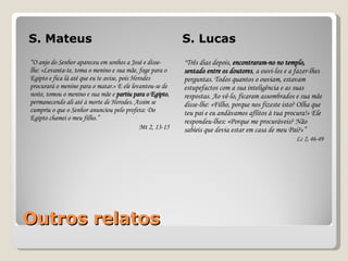 Outros relatos S. Mateus S. Lucas “ O anjo do Senhor apareceu em sonhos a José e disse-lhe: «Levanta-te, toma o menino e sua mãe, foge para o Egipto e fica lá até que eu te avise, pois Herodes procurará o menino para o matar.» E ele levantou-se de noite, tomou o menino e sua mãe e  partiu para o Egipto , permanecendo ali até à morte de Herodes. Assim se cumpriu o que o Senhor anunciou pelo profeta:  Do Egipto chamei o meu filho. ” Mt 2, 13-15 “ Três dias depois,  encontraram-no no templo, sentado entre os doutores , a ouvi-los e a fazer-lhes perguntas. Todos quantos o ouviam, estavam estupefactos com a sua inteligência e as suas respostas. Ao vê-lo, ficaram assombrados e sua mãe disse-lhe: «Filho, porque nos fizeste isto? Olha que teu pai e eu andávamos aflitos à tua procura!» Ele respondeu-lhes: «Porque me procuráveis? Não sabíeis que devia estar em casa de meu Pai?»” Lc 2, 46-49 