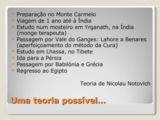 Uma teoria possível… Preparação no Monte Carmelo Viagem de 1 ano até à Índia Estudo num mosteiro em Yrganath, na Índia (monge terapeuta) Passagem por Vale do Ganges: Lahore a Benares (aperfoiçoamento do método da Cura) Estudo em Lhassa, no Tibete Ida para a Pérsia Passagem por Babilónia e Grécia Regresso ao Egipto Teoria de Nicolau Notovich 