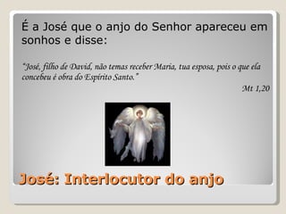 José: Interlocutor do anjo É a José que o anjo do Senhor apareceu em sonhos e disse: “ José, filho de David, não temas receber Maria, tua esposa, pois o que ela concebeu é obra do Espírito Santo.”  Mt 1,20 