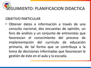 SEGUIMIENTO: PLANIFICACION DIDACTICA

OBJETIVO PARTICULAR
• Obtener datos e información a través de una
  consulta nacional, dos encuestas de opinión, un
  foro de análisis y un conjunto de entrevistas que
  favorezcan el conocimiento del proceso de
  implementación del currículo de educación
  primaria, de tal forma que se contribuya a la
  toma de decisiones informadas que favorezcan la
  gestión de éste en el aula y la escuela.
 