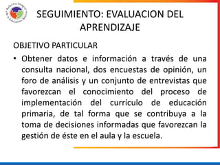 SEGUIMIENTO: EVALUACION DEL
              APRENDIZAJE
OBJETIVO PARTICULAR
• Obtener datos e información a través de una
  consulta nacional, dos encuestas de opinión, un
  foro de análisis y un conjunto de entrevistas que
  favorezcan el conocimiento del proceso de
  implementación del currículo de educación
  primaria, de tal forma que se contribuya a la
  toma de decisiones informadas que favorezcan la
  gestión de éste en el aula y la escuela.
 