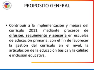 PROPOSITO GENERAL


• Contribuir a la implementación y mejora del
  currículo 2011, mediante procesos de
  difusión, seguimiento y asesoría en escuelas
  de educación primaria, con el fin de favorecer
  la gestión del currículo en el nivel, la
  articulación de la educación básica y la calidad
  e inclusión educativa.
 