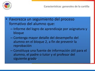 Características generales de la cartilla



• Favorezca un seguimiento del proceso
  formativo del alumno que:
  – Informe del logro de aprendizaje por asignatura y
    bloque
  – Contenga mayor detalle del desempeño del
    alumno en el bloque 2, a fin de prevenir la
    reprobación
  – Constituya una fuente de información útil para el
    alumno, el padre o tutor y el profesor del
    siguiente grado.
 