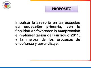 PROPÓSITO


Impulsar la asesoría en las escuelas
de educación primaria, con la
finalidad de favorecer la comprensión
e implementación del currículo 2011,
y la mejora de los procesos de
enseñanza y aprendizaje.
 