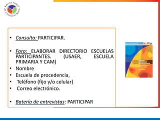 • Consulta: PARTICIPAR.

• Foro: ELABORAR DIRECTORIO ESCUELAS
  PARTICIPANTES.        (USAER, ESCUELA
  PRIMARIA Y CAM)
• Nombre
• Escuela de procedencia,
• Teléfono (fijo y/o celular)
• Correo electrónico.

• Batería de entrevistas: PARTICIPAR
 