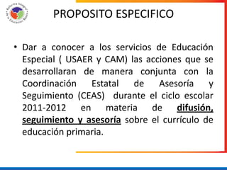 PROPOSITO ESPECIFICO

• Dar a conocer a los servicios de Educación
  Especial ( USAER y CAM) las acciones que se
  desarrollaran de manera conjunta con la
  Coordinación Estatal de Asesoría y
  Seguimiento (CEAS) durante el ciclo escolar
  2011-2012 en materia de difusión,
  seguimiento y asesoría sobre el currículo de
  educación primaria.
 
