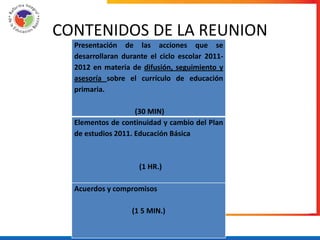 CONTENIDOS DE LA REUNION
  Presentación de las acciones que se
  desarrollaran durante el ciclo escolar 2011-
  2012 en materia de difusión, seguimiento y
  asesoría sobre el currículo de educación
  primaria.

                    (30 MIN)
  Elementos de continuidad y cambio del Plan
  de estudios 2011. Educación Básica



                     (1 HR.)

  Acuerdos y compromisos

                   (1 5 MIN.)
 