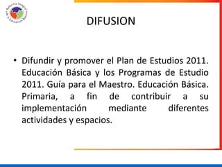DIFUSION


• Difundir y promover el Plan de Estudios 2011.
  Educación Básica y los Programas de Estudio
  2011. Guía para el Maestro. Educación Básica.
  Primaria, a fin de contribuir a su
  implementación        mediante     diferentes
  actividades y espacios.
 