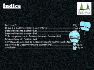 Índice
Introdução…………………………………………………………………………………………… Pág. 1
O que é o desenvolvimento Sustentável……………………….....................Pág. 2
Desenvolvimento Sustentável………………………………………….................. Pág. 3
Desenvolvimento Sustentável…………………………………………………………. Pág. 4
Três componentes do Desenvolvimento Sustentável…………………..Pág. 5
Desenvolvimento Sustentável…………………………………………………………… Pág. 6
Estratégias Nacionais de Desenvolvimento Sustentável(ENDS)..Pág. 7
Objetivos do Desenvolvimento Sustentável………………………………………Pág. 8
Conclusão…………………………………………………………………………………………………….Pág. 9
 
