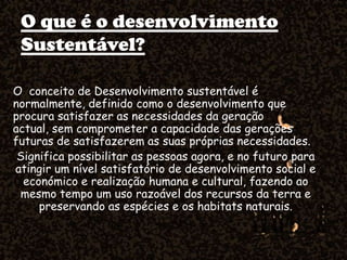 O que é o desenvolvimento
Sustentável?
O conceito de Desenvolvimento sustentável é
normalmente, definido como o desenvolvimento que
procura satisfazer as necessidades da geração
actual, sem comprometer a capacidade das gerações
futuras de satisfazerem as suas próprias necessidades.
Significa possibilitar as pessoas agora, e no futuro para
atingir um nível satisfatório de desenvolvimento social e
económico e realização humana e cultural, fazendo ao
mesmo tempo um uso razoável dos recursos da terra e
preservando as espécies e os habitats naturais.
 