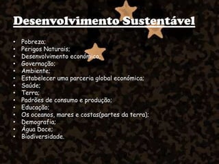 Desenvolvimento Sustentável
• Pobreza;
• Perigos Naturais;
• Desenvolvimento económico;
• Governação;
• Ambiente;
• Estabelecer uma parceria global económica;
• Saúde;
• Terra;
• Padrões de consumo e produção;
• Educação;
• Os oceanos, mares e costas(partes da terra);
• Demografia;
• Água Doce;
• Biodiversidade.
 