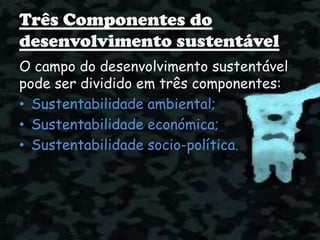 Três Componentes do
desenvolvimento sustentável
O campo do desenvolvimento sustentável
pode ser dividido em três componentes:
• Sustentabilidade ambiental;
• Sustentabilidade económica;
• Sustentabilidade socio-política.
 
