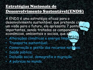 Estratégias Nacionais de
Desenvolvimento Sustentável(ENDS)
A ENDS é uma estratégia eficaz para o
desenvolvimento sustentável, que pretende criar
um visão para o futuro, ela apresenta 7 pontos
importantes, sendo tratados os componentes
económicos, ambientais e sociais, que são:
• Alterações climáticas e energia limpa;
• Transporte sustentável;
• Conservação e gestão dos recursos naturais;
• Saúde pública;
• Inclusão social, demografia e migração;
• A pobreza no mundo.
 