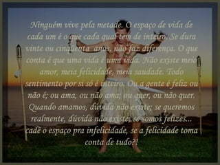 Ninguém vive pela metade. O espaço de vida de cada um é o que cada qual tem de inteiro. Se dura vinte ou cinqüenta  anos, não faz diferença. O que conta é que uma vida é uma vida. Não existe meio amor, meia felicidade, meia saudade. Todo sentimento por si só é inteiro. Ou a gente é feliz ou não é; ou ama, ou não ama; ou quer, ou não quer. Quando amamos, dúvida não existe; se queremos realmente, dúvida não existe; se somos felizes... cadê o espaço pra infelicidade, se a felicidade toma conta de tudo?! 