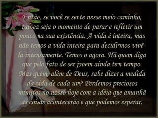 Então, se você se sente nesse meio caminho, talvez seja o momento de parar e refletir um pouco na sua existência. A vida é inteira, mas não temos a vida inteira para decidirmos vivê-la intensamente. Temos o agora. Há quem diga que pelo fato de ser jovem ainda tem tempo. Mas quem, além de Deus, sabe dizer a medida da vida de cada um? Perdemos preciosos minutos no nosso hoje com a idéia que amanhã as coisas acontecerão e que podemos esperar. 