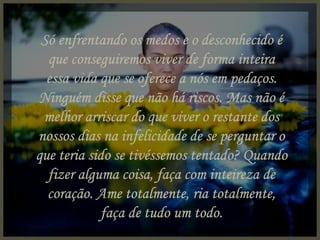 Só enfrentando os medos e o desconhecido é que conseguiremos viver de forma inteira essa vida que se oferece a nós em pedaços. Ninguém disse que não há riscos. Mas não é melhor arriscar do que viver o restante dos nossos dias na infelicidade de se perguntar o que teria sido se tivéssemos tentado? Quando fizer alguma coisa, faça com inteireza de coração. Ame totalmente, ria totalmente, faça de tudo um todo. 