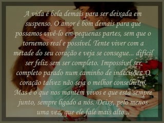 A vida é bela demais para ser deixada em suspenso. O amor é bom demais para que possamos vivê-lo em pequenas partes, sem que o tornemos real e possível. Tente viver com a metade do seu coração e veja se consegue... difícil ser feliz sem ser completo. Impossível ser completo parado num caminho de indecisões. O coração talvez não seja o melhor conselheiro. Mas é o que nos mantém vivos e que está sempre junto, sempre ligado a nós. Deixe, pelo menos uma vez, que ele fale mais alto... 