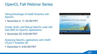 OpenCL Fall Webinar Series
Taking Advantage of Intel® Graphics with
OpenCL
November 6, 11: 00 AM PST
Create, Build, and Debug OpenCL code with
Intel SDK for OpenCL Applications
November 20, 9:00 AM PST
Analyzing OpenCL applications with Intel®
VTune™ Amplifier XE
December 4, 9:00 AM PST
7