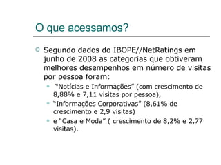 O que acessamos? Segundo dados do IBOPE//NetRatings em junho de 2008 as categorias que obtiveram melhores desempenhos em número de visitas por pessoa foram: “ Notícias e Informações” (com crescimento de 8,88% e 7,11 visitas por pessoa),  “ Informações Corporativas” (8,61% de crescimento e 2,9 visitas)  e “Casa e Moda” ( crescimento de 8,2% e 2,77 visitas).  