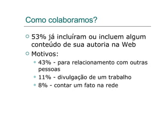 Como colaboramos? 53% já incluíram ou incluem algum conteúdo de sua autoria na Web Motivos: 43% - para relacionamento com outras pessoas 11% - divulgação de um trabalho 8% - contar um fato na rede 