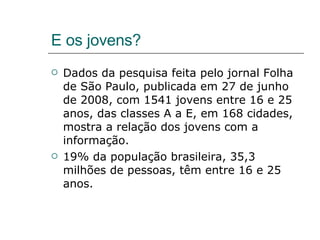 E os jovens? Dados da pesquisa feita pelo jornal Folha de São Paulo, publicada em 27 de junho de 2008, com 1541 jovens entre 16 e 25 anos, das classes A a E, em 168 cidades, mostra a relação dos jovens com a informação. 19% da população brasileira, 35,3 milhões de pessoas, têm entre 16 e 25 anos. 