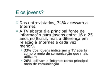 E os jovens? Dos entrevistados, 74% acessam a Internet.  A TV aberta é a principal fonte de informação para jovens entre 16 e 25 anos no Brasil, mas a diferença em relação à Internet é cada vez menor). 33% dos jovens indicaram a TV aberta como o meio de comunicação que mais utilizam  26% utilizam a Internet como principal meio de comunicação 