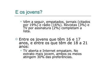 E os jovens? Vêm a seguir, empatados, jornais (citados por 19%) e rádio (16%). Revistas (3%) e TV por assinatura (2%) completam a lista. Entre os jovens que têm 16 e 17 anos, e entre os que têm de 18 a 21 anos: TV aberta e Internet empatam. No extrato mais jovem, ambos os meios atingem 30% das preferências.  